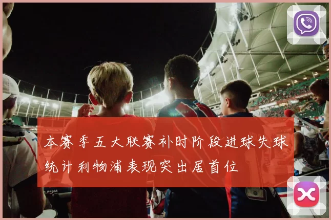 本赛季五大联赛补时阶段进球失球统计利物浦表现突出居首位