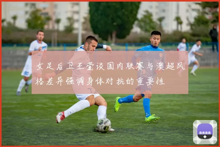 女足后卫王莹谈国内联赛与澳超风格差异强调身体对抗的重要性