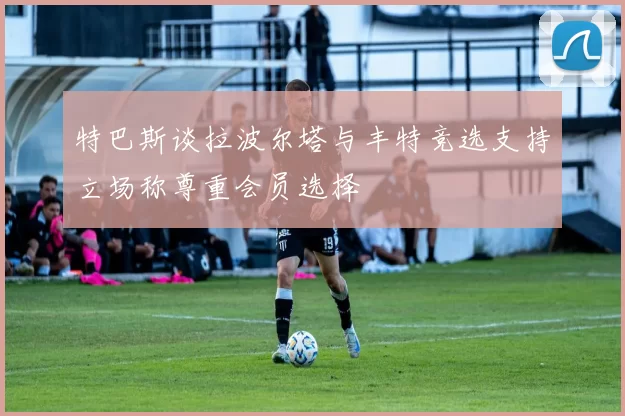 特巴斯谈拉波尔塔与丰特竞选支持立场称尊重会员选择