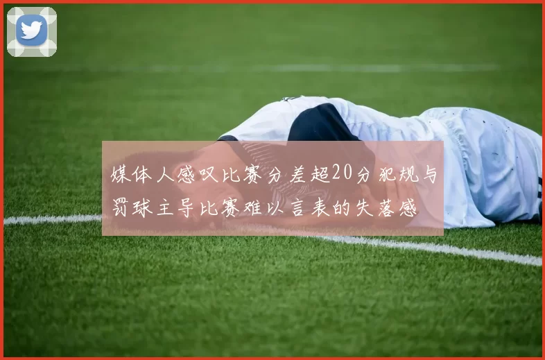 媒体人感叹比赛分差超20分犯规与罚球主导比赛难以言表的失落感