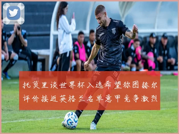 托莫里谈世界杯入选希望称图赫尔评价接近英格兰名单意甲竞争激烈