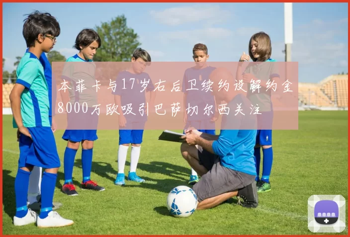 本菲卡与17岁右后卫续约设解约金8000万欧吸引巴萨切尔西关注