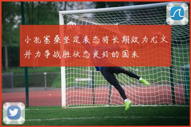 小孔塞桑坚定表态将长期效力尤文并力争战胜状态良好的国米