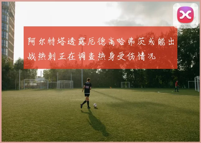 阿尔特塔透露厄德高哈弗茨或能出战热刺正在调查热身受伤情况