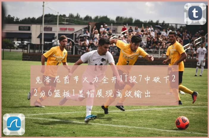 克洛尼首节火力全开11投7中砍下22分6篮板1盖帽展现高效输出