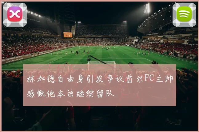 林加德自由身引发争议首尔FC主帅感慨他本该继续留队
