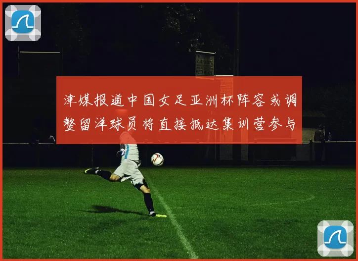 津媒报道中国女足亚洲杯阵容或调整留洋球员将直接抵达集训营参与备战