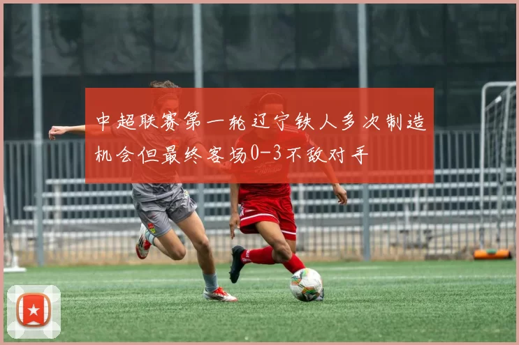 中超联赛第一轮辽宁铁人多次制造机会但最终客场0-3不敌对手