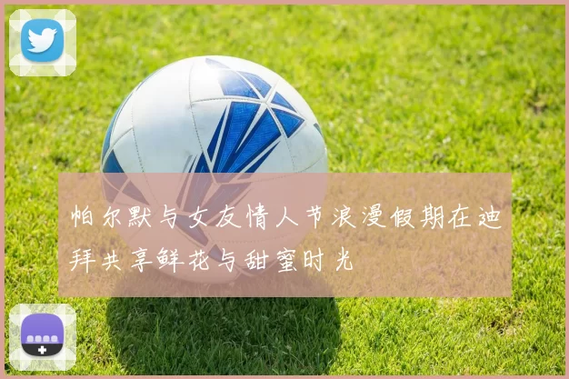帕尔默与女友情人节浪漫假期在迪拜共享鲜花与甜蜜时光