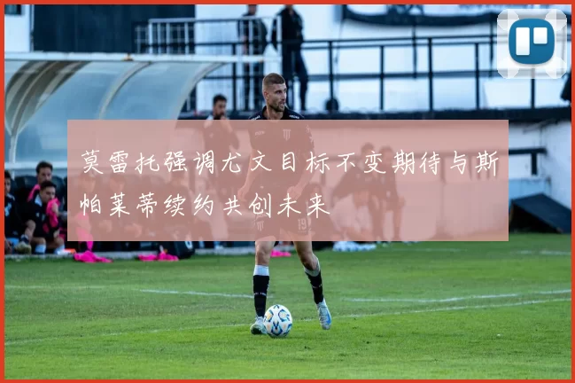 莫雷托强调尤文目标不变期待与斯帕莱蒂续约共创未来