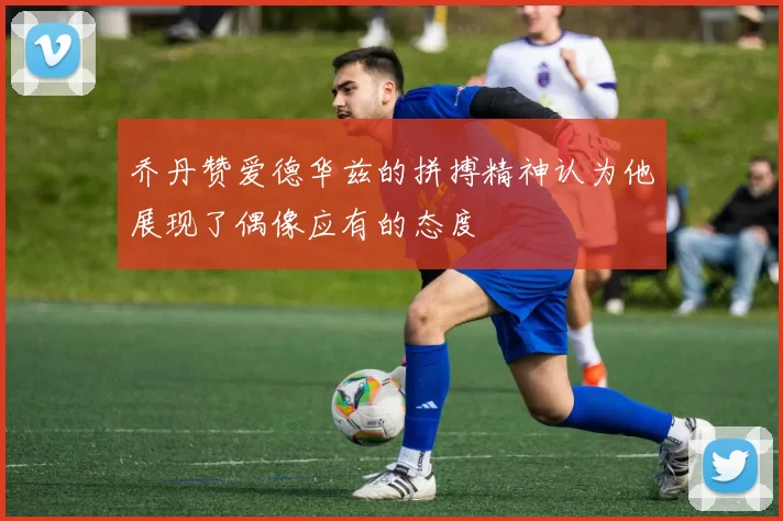 乔丹赞爱德华兹的拼搏精神认为他展现了偶像应有的态度