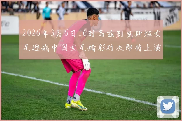 2026年3月6日16时乌兹别克斯坦女足迎战中国女足精彩对决即将上演