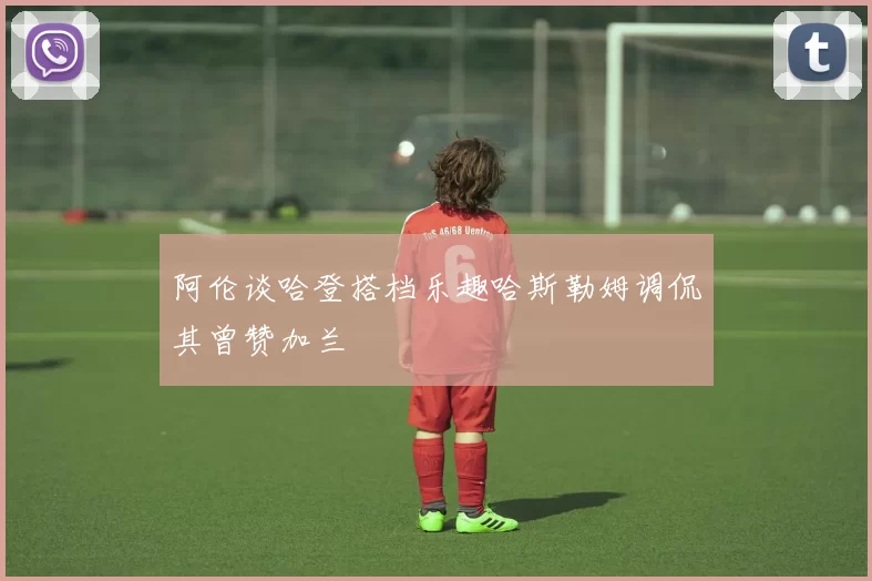 阿伦谈哈登搭档乐趣哈斯勒姆调侃其曾赞加兰