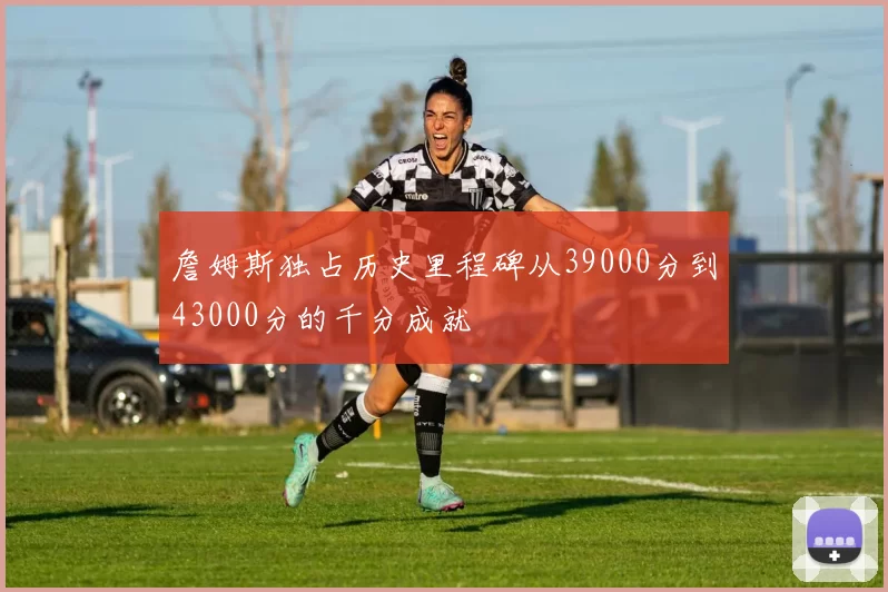 詹姆斯独占历史里程碑从39000分到43000分的千分成就