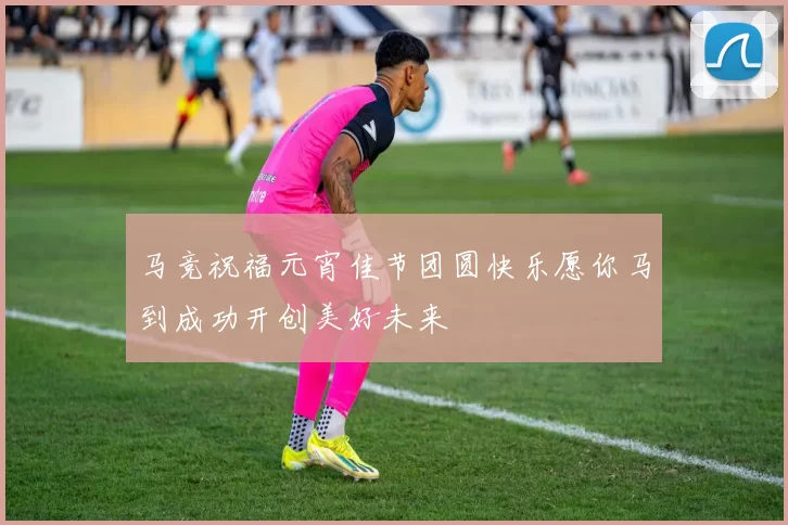 马竞祝福元宵佳节团圆快乐愿你马到成功开创美好未来