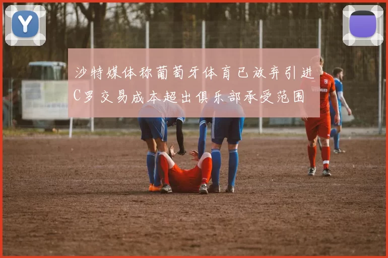 沙特媒体称葡萄牙体育已放弃引进C罗交易成本超出俱乐部承受范围