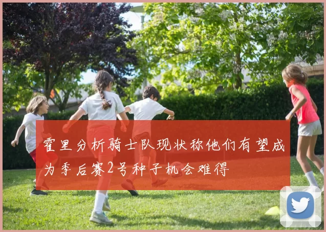霍里分析骑士队现状称他们有望成为季后赛2号种子机会难得