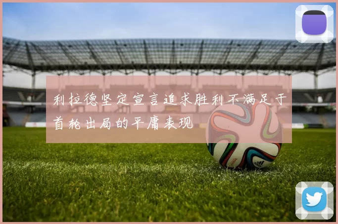 利拉德坚定宣言追求胜利不满足于首轮出局的平庸表现